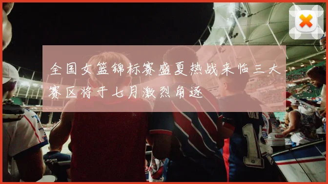 全国女篮锦标赛盛夏热战来临三大赛区将于七月激烈角逐