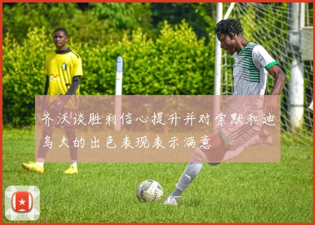 齐沃谈胜利信心提升并对索默和迪乌夫的出色表现表示满意