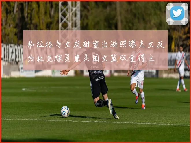 弗拉格与女友甜蜜出游照曝光女友为杜克球员兼美国女篮双金得主