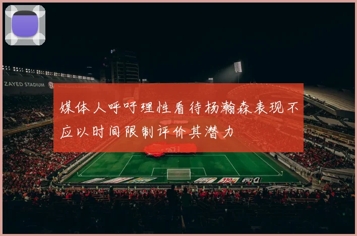媒体人呼吁理性看待杨瀚森表现不应以时间限制评价其潜力
