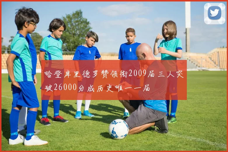 哈登库里德罗赞领衔2009届三人突破26000分成历史唯一一届