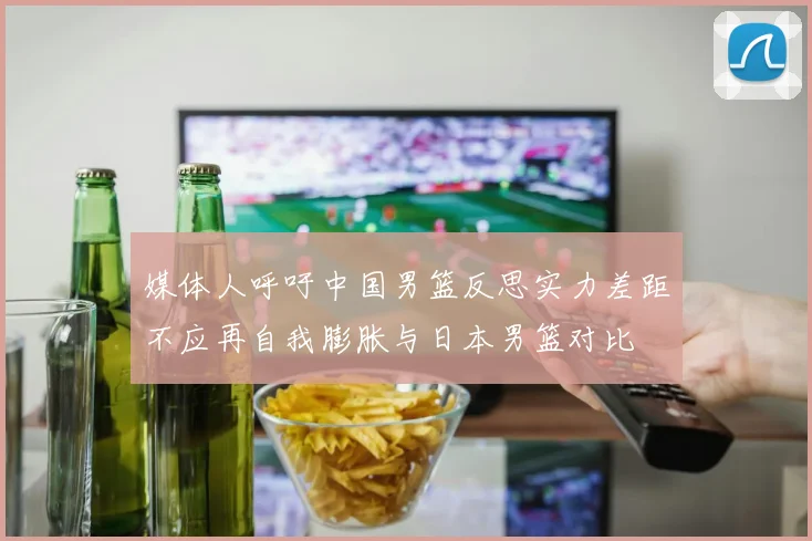 媒体人呼吁中国男篮反思实力差距不应再自我膨胀与日本男篮对比