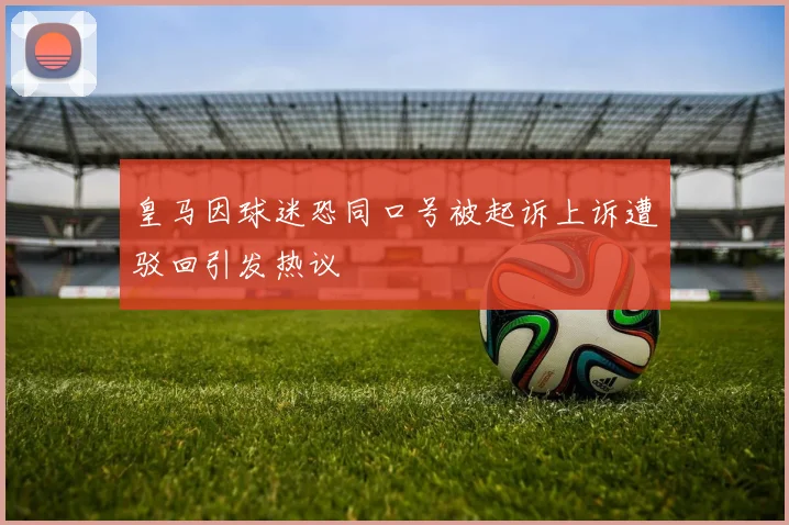 皇马因球迷恐同口号被起诉上诉遭驳回引发热议