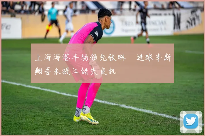 上海海港半场领先张琳芃进球李新翔吾米提江错失良机
