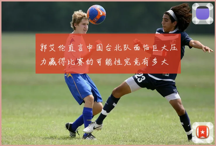 郭艾伦直言中国台北队面临巨大压力赢得比赛的可能性究竟有多大