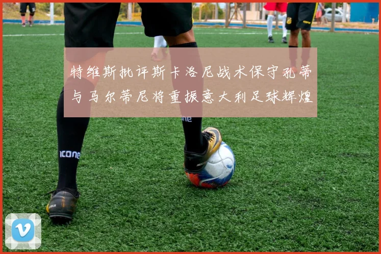 特维斯批评斯卡洛尼战术保守孔蒂与马尔蒂尼将重振意大利足球辉煌