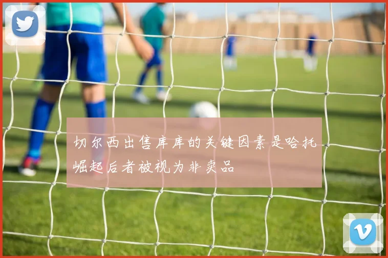 切尔西出售库库的关键因素是哈托崛起后者被视为非卖品
