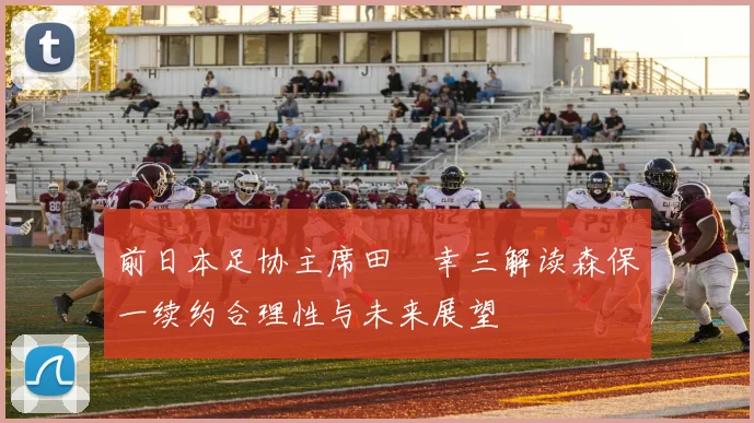 前日本足协主席田嶋幸三解读森保一续约合理性与未来展望