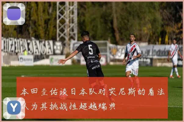 本田圭佑谈日本队对突尼斯的看法认为其挑战性超越瑞典