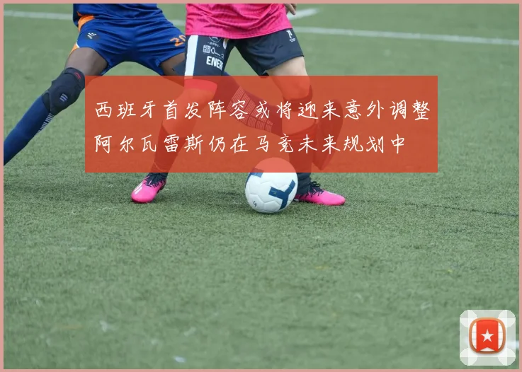 西班牙首发阵容或将迎来意外调整阿尔瓦雷斯仍在马竞未来规划中