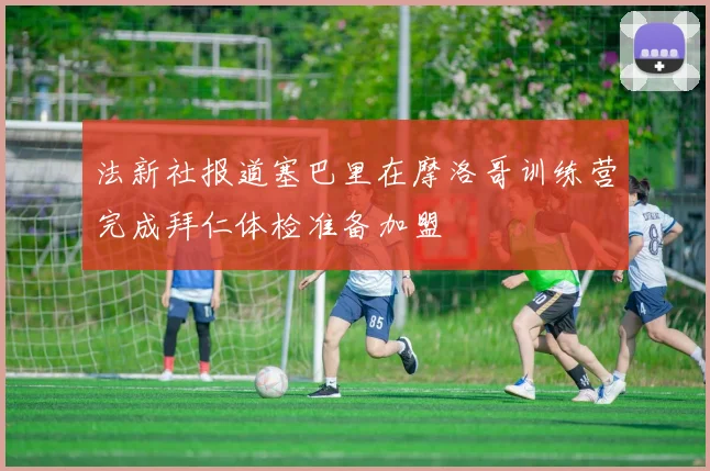 法新社报道塞巴里在摩洛哥训练营完成拜仁体检准备加盟