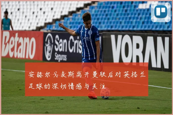安赫尔戈麦斯离开曼联后对英格兰足球的深切情感与关注