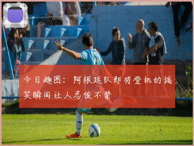 今日趣图：阿根廷队即将登机的搞笑瞬间让人忍俊不禁