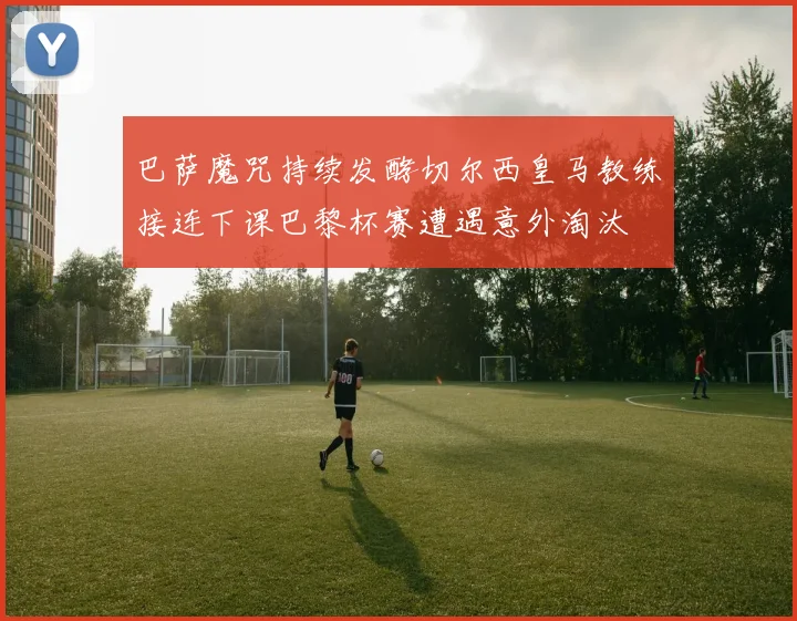 巴萨魔咒持续发酵切尔西皇马教练接连下课巴黎杯赛遭遇意外淘汰