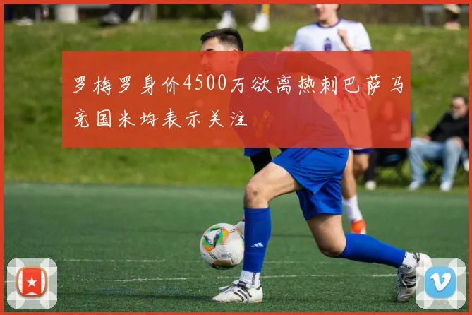 罗梅罗身价4500万欲离热刺巴萨马竞国米均表示关注
