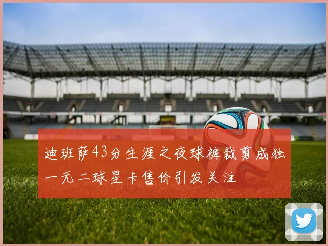 迪班萨43分生涯之夜球裤裁剪成独一无二球星卡售价引发关注