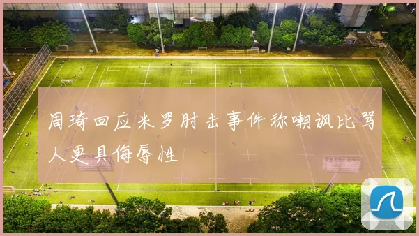 周琦回应米罗肘击事件称嘲讽比骂人更具侮辱性