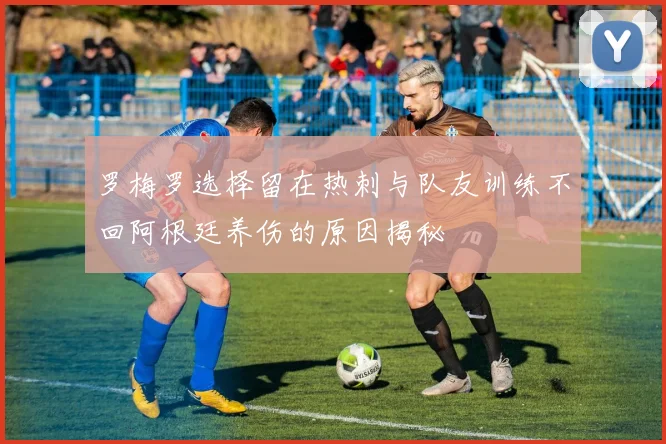 罗梅罗选择留在热刺与队友训练不回阿根廷养伤的原因揭秘