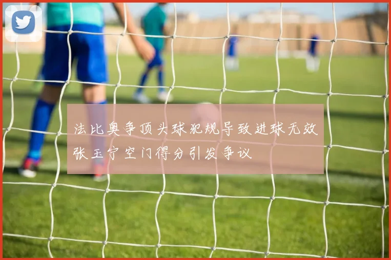 法比奥争顶头球犯规导致进球无效张玉宁空门得分引发争议