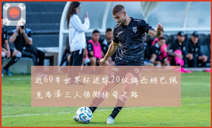近60年世界杯进球20仅梅西姆巴佩克洛泽三人领衔传奇之路