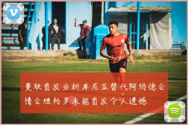 曼联首发分析库尼亚替代阿玛德合情合理约罗未能首发令人遗憾