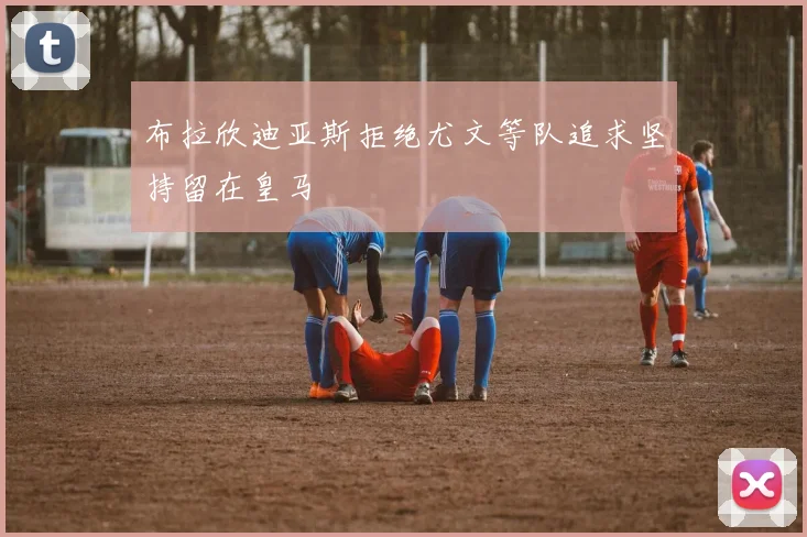 布拉欣迪亚斯拒绝尤文等队追求坚持留在皇马